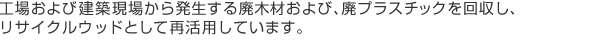 工場および建築現場から発生する、廃木材および、廃プラスチックを回収し、
リサイクルウッドとして再活用しています。