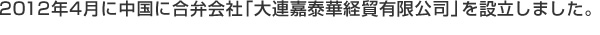 2012年4月に中国に合弁会社「大連嘉泰華経貿有限公司」を設立しました。