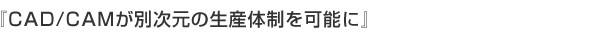 『CAD/CAMが別次元の生産体制を可能に』