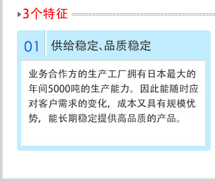 01供给稳定、品质稳　业务合作方的生产工厂拥有日本最大的年间5000吨的生产能力。因此能随时应对客户需求的变化，成本又具有规模优势，能长期稳定提供高品质的产品。