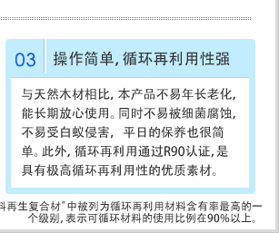 03操作简单，循环再利用性强 与天然木材相比，本产品不易年长老化，能长期放心使用。同时不易被细菌腐蚀，不易受白蚁侵害，平日的保养也很简单。此外，循环再利用通过R90认证，是具有极高循环再利用性的优质素材。