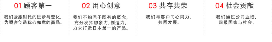 01顾客第一 我们紧跟时代的进步与变化，为顾客创造称心如意的商品。02用心创意 我们不拘泥于既有的概念，充分发挥想象力，创造力，力求打造日本第一的产品。 03共存共荣 我们与客户同心同力，共同发展。 04社会贡献我们通过公司业绩，回报国家与社会。