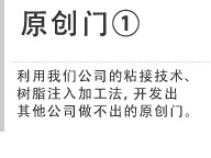 原创门① 利用我们公司的粘接技术、树脂注入加工法，开发出其他公司做不出的原创门。