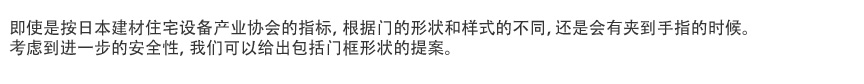 即使是按日本建材住宅设备产业协会的指标，根据门的形状和样式的不同，还是会有夹到手指的时候。
考虑到进一步的安全性，我们可以给出包括门框形状的提案。