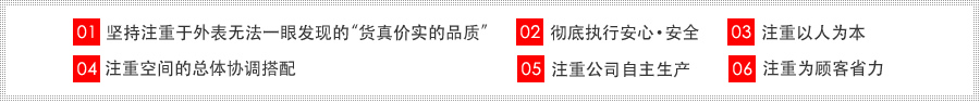 01坚持注重于外表无法一眼发现的“货真价实的品质” 02彻底执行安心·安全 03注重以人为本 04注重空间的总体协调搭配 05注重公司自主生产 06 注重为顾客省力