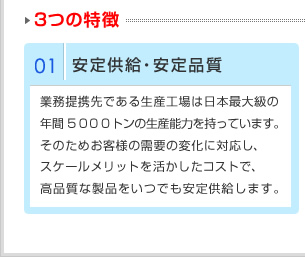 01供给稳定、品质稳　业务合作方的生产工厂拥有日本最大的年间5000吨的生产能力。因此能随时应对客户需求的变化，成本又具有规模优势，能长期稳定提供高品质的产品。