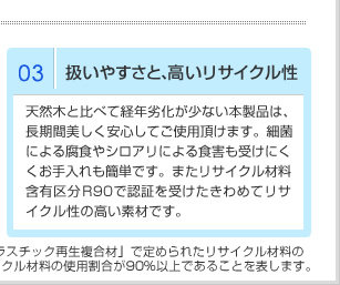 03操作简单，循环再利用性强 与天然木材相比，本产品不易年长老化，能长期放心使用。同时不易被细菌腐蚀，不易受白蚁侵害，平日的保养也很简单。此外，循环再利用通过R90认证，是具有极高循环再利用性的优质素材。