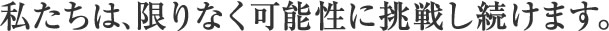 私たちは、限りなく可能性に挑戦し続けます。