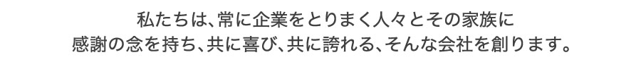 私たちは、常に企業をとりまく人々とその家族に感謝の念を持ち、
共に喜び、共に誇れる、そんな会社を創ります。