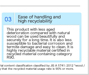 天然木と比べて経年劣化が少ない本製品は、長期間美しく安心してご使用頂けます。細菌による腐食やシロアリによる食害も受けにくくお手入れも簡単です。またリサイクル材料含有区分R90で認証を受けた、きわめてリサイクル性の高い素材です。
