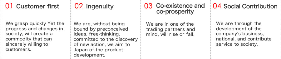 ①顧客第一 私たちは、社会の進歩と変化を逸速くつかみ、お客様に心から喜んで頂ける商品を創ります。 ②創意工夫 私たちは、既成概念にとらわれず、自由な発想、新しい行動の発見につとめ、日本一の商品づくりを目ざします。 ③共存共栄　私たちは、取引先と心を一つにし、共に栄えます。　④社会貢献　私たちは、社業の発展を通じて、国家、社会に貢献奉仕します。