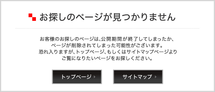 お探しのページが見つかりません お客様のお探しのページは、公開期間が終了してしまったか、ページが削除されてしまった可能性がございます。恐れ入りますが、トップページ、もしくはサイトマップページよりご覧になりたいページをお探しください。