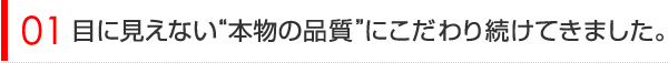 目に見えない”本物の品質”にこだわり続けてきました。