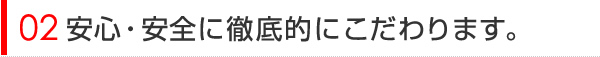 安心・安全に徹底的にこだわります。