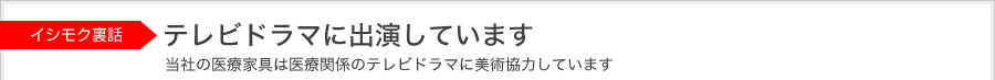 ISHIMOK背后的故事 在电视剧中出现过 本公司的医疗家具在医疗剧中作为道具使用过。